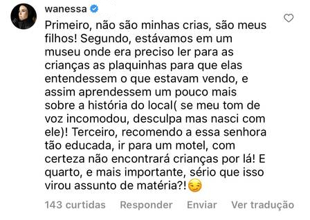 Print do comentário feito por Wanessa no Instagram. Ela diz ""Primeiro, não são minhas crias, são meus filhos! Segundo, estávamos em um museu onde era preciso ler para as crianças as plaquinhas para que elas entendessem o que estavam vendo, e assim aprendessem um pouco mais sobre a história do local. Se meu tom de voz incomodou, desculpa mas nasci com ele! Terceiro, recomendo a essa senhora tão educada, ir para um motel, com certeza não encontrará crianças por lá. E quarto, e mais importante: sério que isso virou assunto de matéria?"